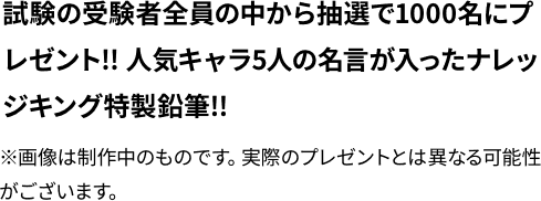 試験の受験者全員の中から抽選で1000めいにプレゼント！！人気キャラ５人の名言が入ったナレッジキング特製鉛筆！！